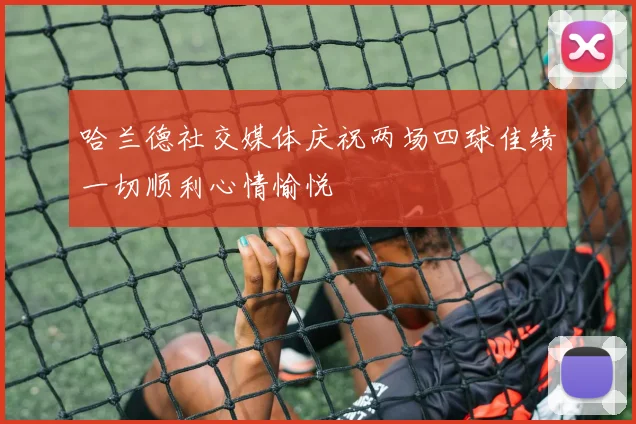 哈兰德社交媒体庆祝两场四球佳绩一切顺利心情愉悦