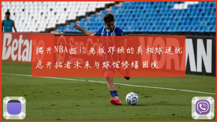 揭开NBA抠门老板邓顿的真相球迷忧虑开拓者未来与球馆修缮困境