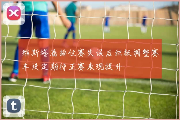维斯塔潘排位赛失误后积极调整赛车设定期待正赛表现提升