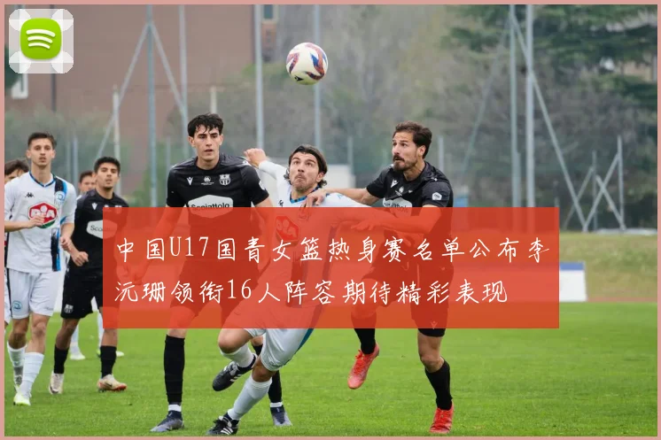 中国U17国青女篮热身赛名单公布李沅珊领衔16人阵容期待精彩表现