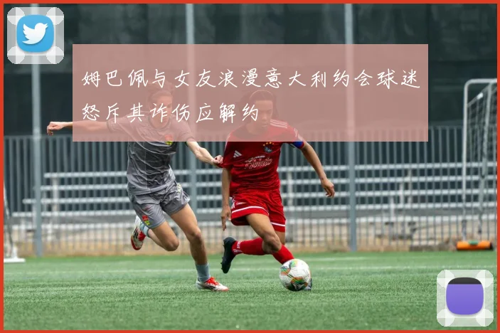 姆巴佩与女友浪漫意大利约会球迷怒斥其诈伤应解约