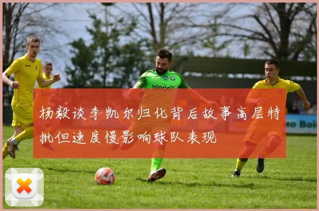杨毅谈李凯尔归化背后故事高层特批但速度慢影响球队表现