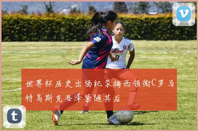 世界杯历史出场纪录梅西领衔C罗马特乌斯克洛泽紧随其后