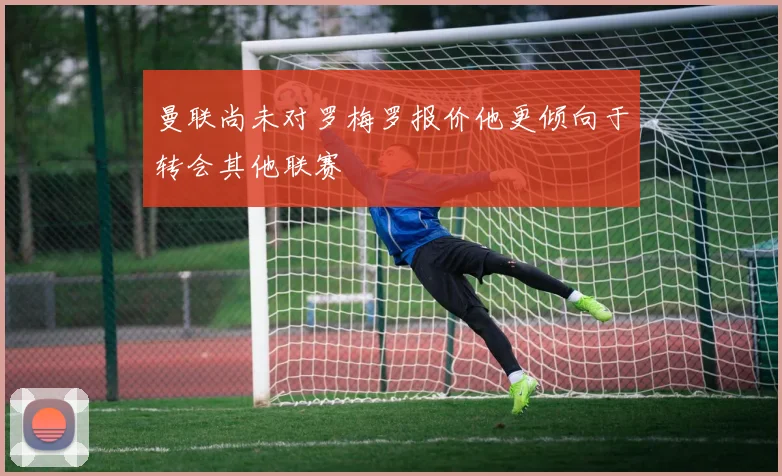 曼联尚未对罗梅罗报价他更倾向于转会其他联赛