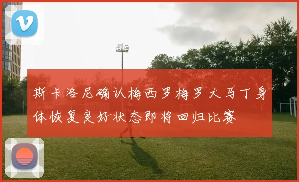 斯卡洛尼确认梅西罗梅罗大马丁身体恢复良好状态即将回归比赛