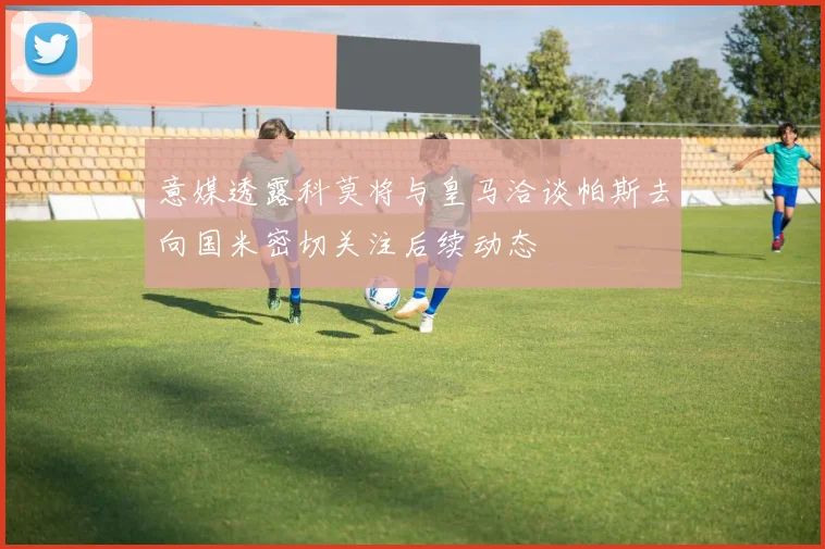 意媒透露科莫将与皇马洽谈帕斯去向国米密切关注后续动态