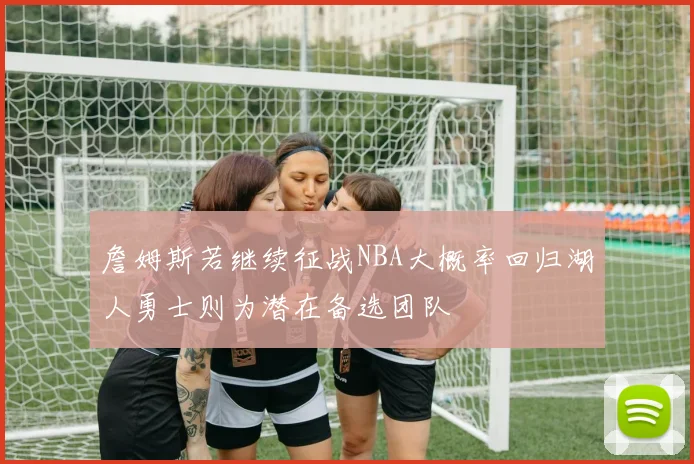 詹姆斯若继续征战NBA大概率回归湖人勇士则为潜在备选团队