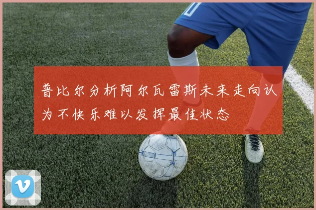 普比尔分析阿尔瓦雷斯未来走向认为不快乐难以发挥最佳状态