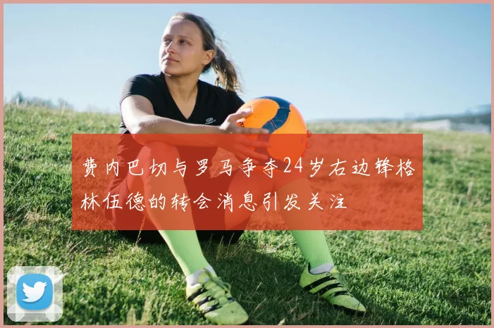 费内巴切与罗马争夺24岁右边锋格林伍德的转会消息引发关注