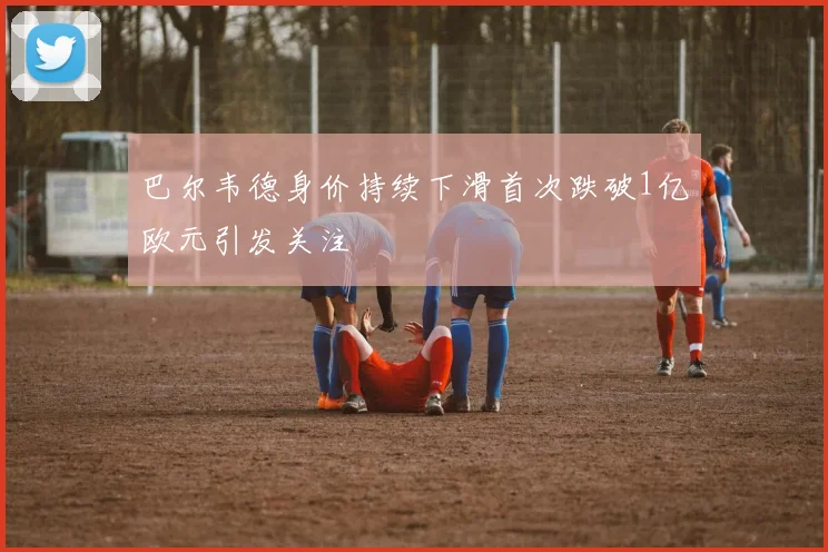 巴尔韦德身价持续下滑首次跌破1亿欧元引发关注