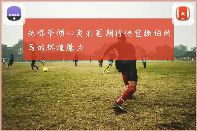 老佛爷倾心奥利塞期待他重振伯纳乌的辉煌魔力