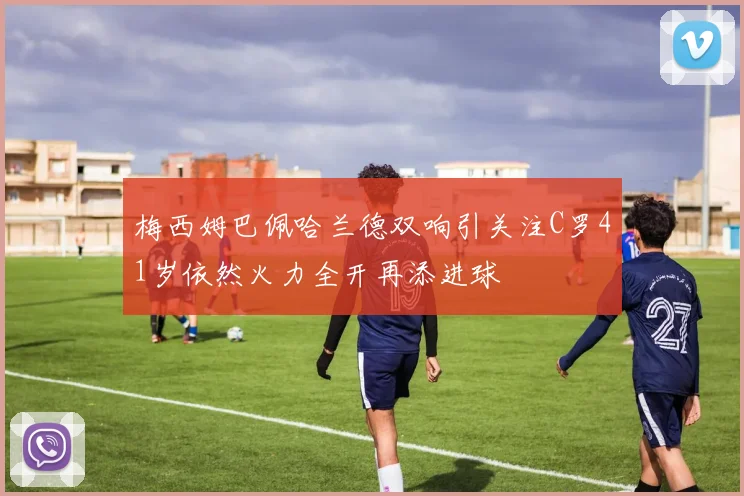 梅西姆巴佩哈兰德双响引关注C罗41岁依然火力全开再添进球