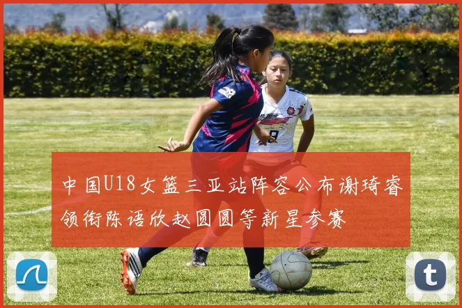 中国U18女篮三亚站阵容公布谢琦睿领衔陈语欣赵圆圆等新星参赛