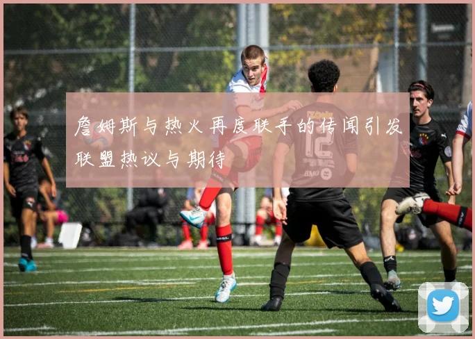 詹姆斯与热火再度联手的传闻引发联盟热议与期待