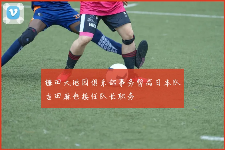 镰田大地因俱乐部事务暂离日本队吉田麻也接任队长职务