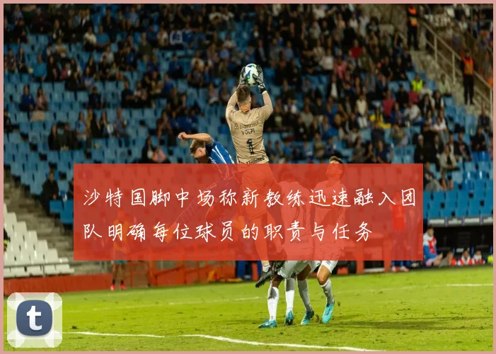 沙特国脚中场称新教练迅速融入团队明确每位球员的职责与任务