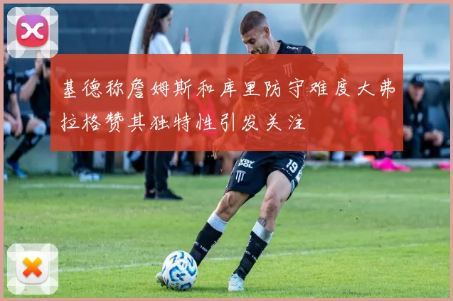 基德称詹姆斯和库里防守难度大弗拉格赞其独特性引发关注