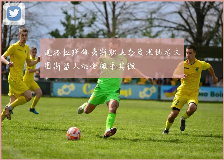 道格拉斯路易斯职业态度堪忧尤文图斯留人机会微乎其微