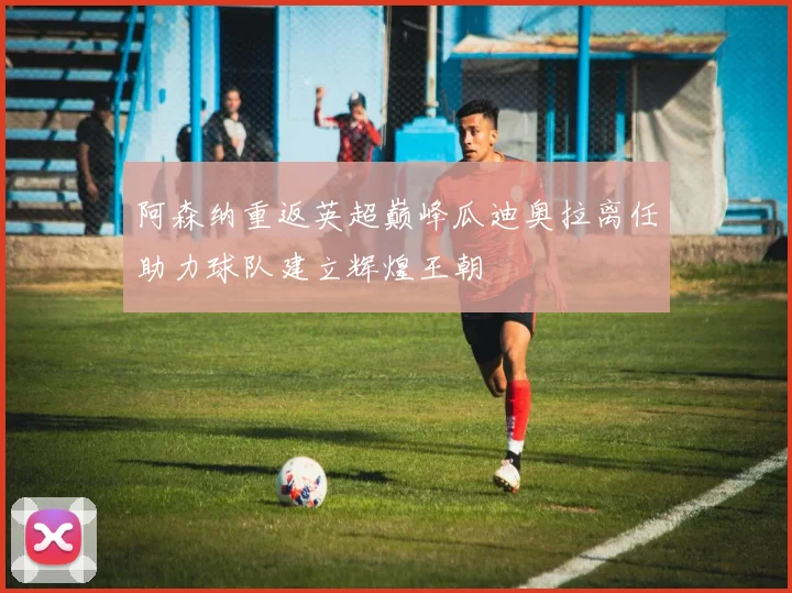 阿森纳重返英超巅峰瓜迪奥拉离任助力球队建立辉煌王朝