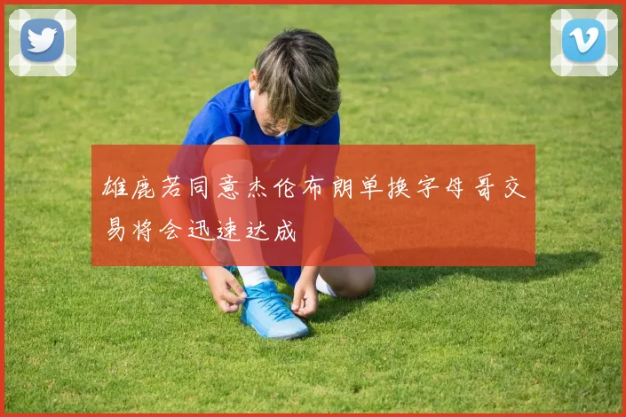 雄鹿若同意杰伦布朗单换字母哥交易将会迅速达成