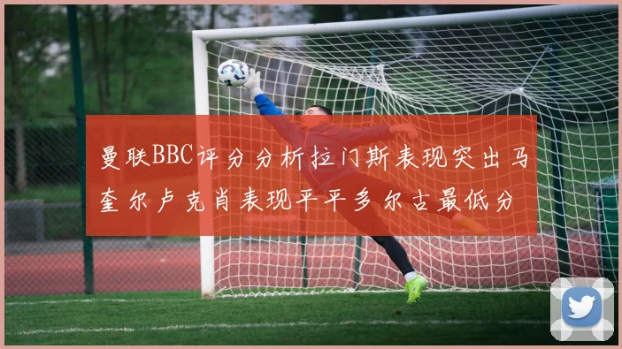 曼联BBC评分分析拉门斯表现突出马奎尔卢克肖表现平平多尔古最低分引关注
