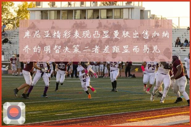 库尼亚精彩表现凸显曼联出售加纳乔的明智决策二者差距显而易见