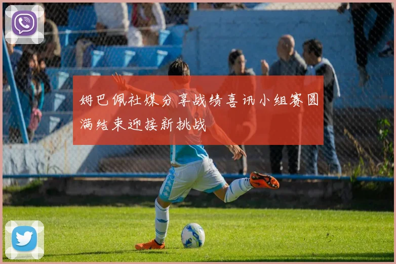 姆巴佩社媒分享战绩喜讯小组赛圆满结束迎接新挑战