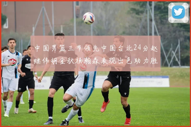 中国男篮三节领先中国台北24分赵继伟胡金秋杨瀚森表现出色助力胜利