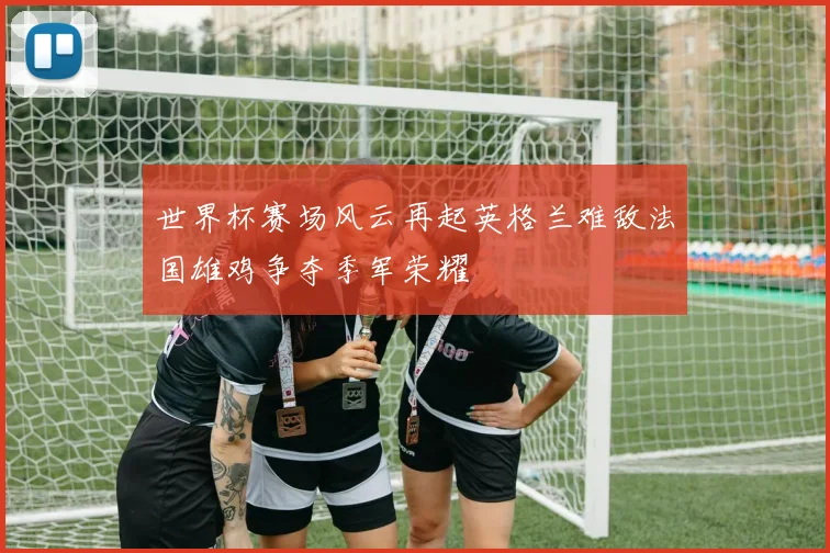 世界杯赛场风云再起英格兰难敌法国雄鸡争夺季军荣耀