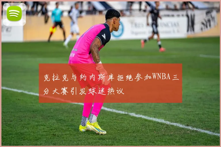 克拉克与约内斯库拒绝参加WNBA三分大赛引发球迷热议