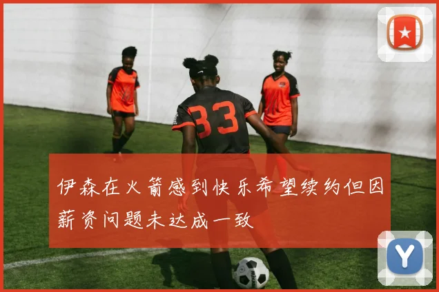 伊森在火箭感到快乐希望续约但因薪资问题未达成一致