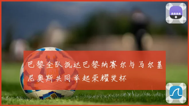 巴黎全队抵达巴黎纳赛尔与马尔基尼奥斯共同举起荣耀奖杯