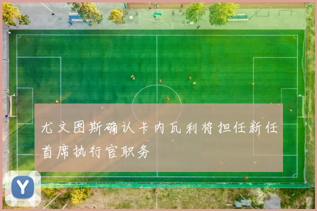 尤文图斯确认卡内瓦利将担任新任首席执行官职务