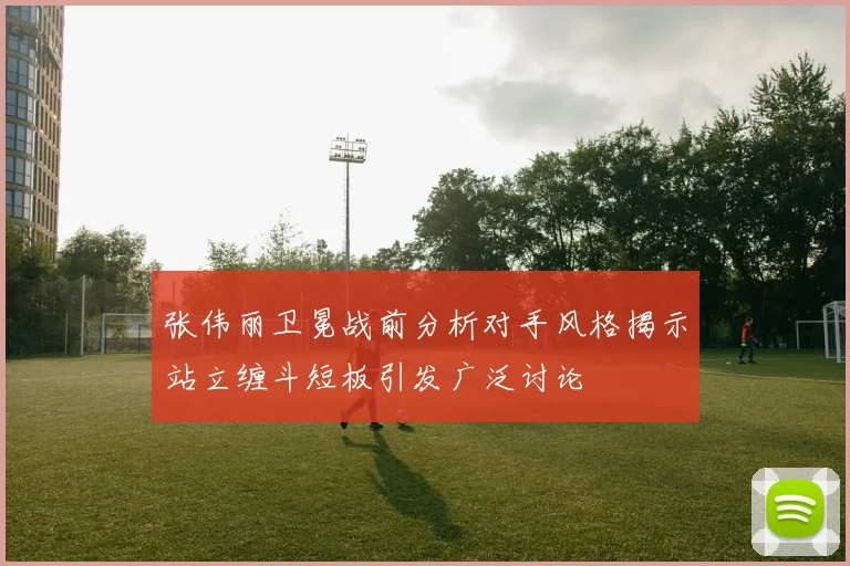 张伟丽卫冕战前分析对手风格揭示站立缠斗短板引发广泛讨论