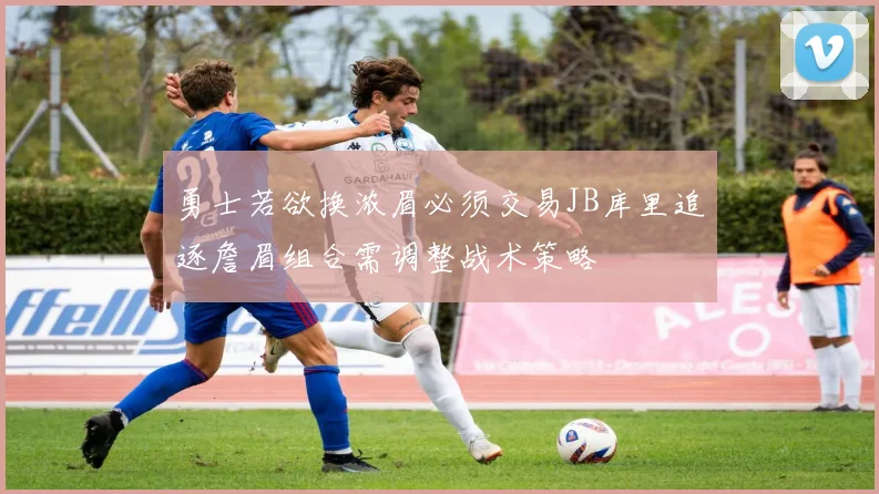 勇士若欲换浓眉必须交易JB库里追逐詹眉组合需调整战术策略